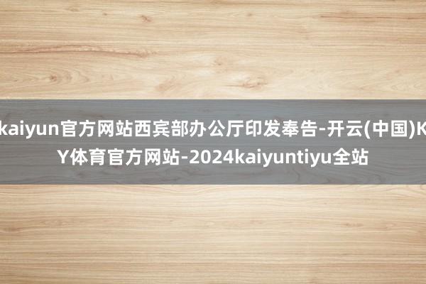 kaiyun官方网站西宾部办公厅印发奉告-开云(中国)KY体育官方网站-2024kaiyuntiyu全站