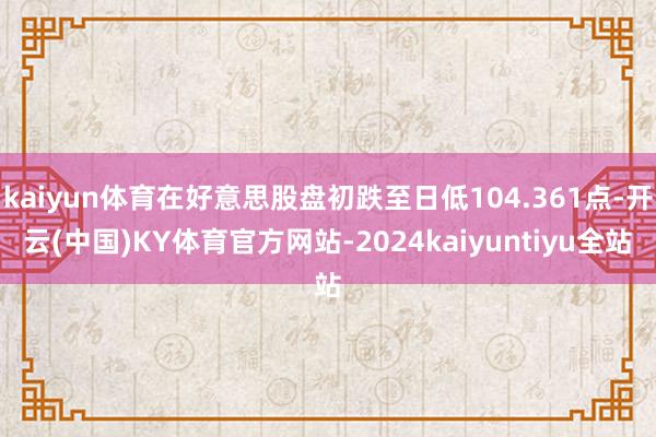 kaiyun体育在好意思股盘初跌至日低104.361点-开云(中国)KY体育官方网站-2024kaiyuntiyu全站