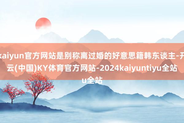 kaiyun官方网站是别称离过婚的好意思籍韩东谈主-开云(中国)KY体育官方网站-2024kaiyuntiyu全站