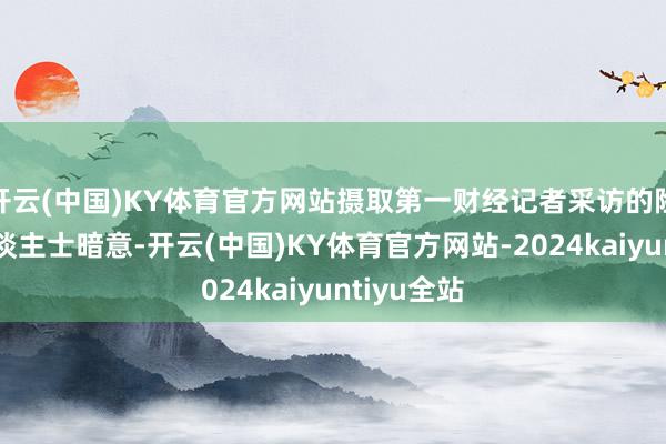 开云(中国)KY体育官方网站摄取第一财经记者采访的险企财务东谈主士暗意-开云(中国)KY体育官方网站-2024kaiyuntiyu全站