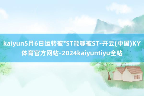 kaiyun5月6日运转被*ST能够被ST-开云(中国)KY体育官方网站-2024kaiyuntiyu全站