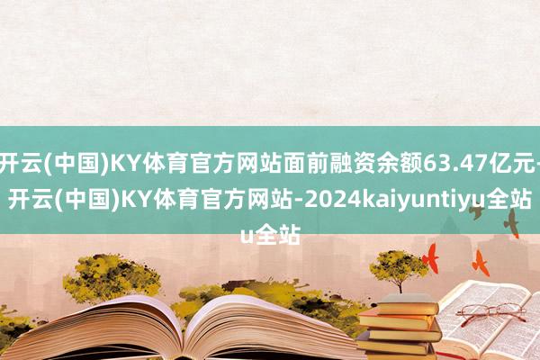 开云(中国)KY体育官方网站面前融资余额63.47亿元-开云(中国)KY体育官方网站-2024kaiyuntiyu全站