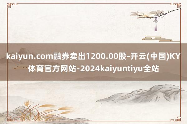 kaiyun.com融券卖出1200.00股-开云(中国)KY体育官方网站-2024kaiyuntiyu全站