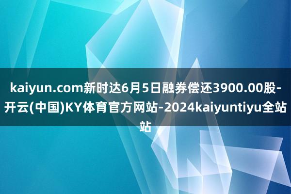 kaiyun.com新时达6月5日融券偿还3900.00股-开云(中国)KY体育官方网站-2024kaiyuntiyu全站