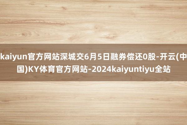 kaiyun官方网站深城交6月5日融券偿还0股-开云(中国)KY体育官方网站-2024kaiyuntiyu全站