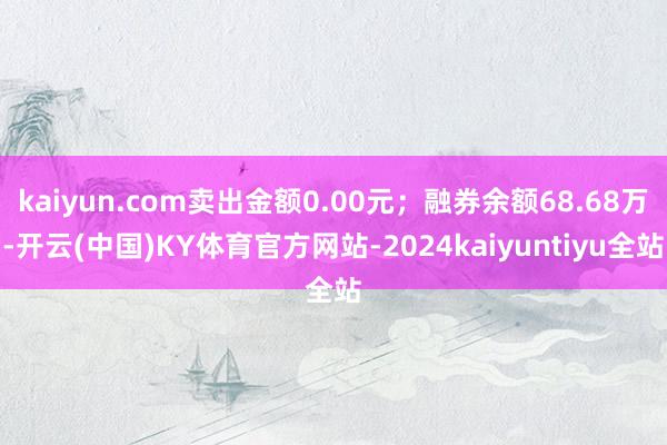 kaiyun.com卖出金额0.00元；融券余额68.68万-开云(中国)KY体育官方网站-2024kaiyuntiyu全站