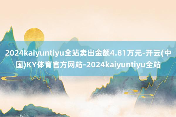 2024kaiyuntiyu全站卖出金额4.81万元-开云(中国)KY体育官方网站-2024kaiyuntiyu全站