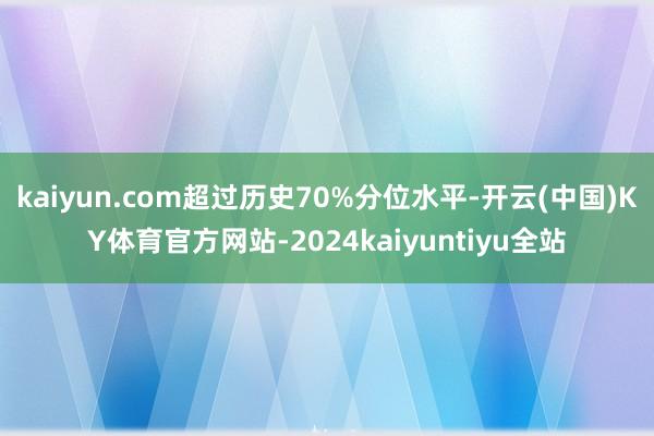 kaiyun.com超过历史70%分位水平-开云(中国)KY体育官方网站-2024kaiyuntiyu全站