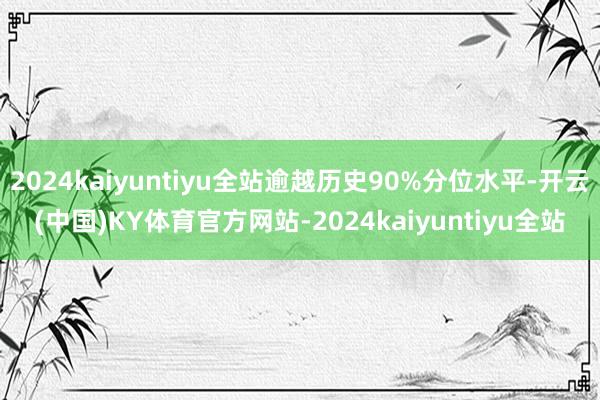 2024kaiyuntiyu全站逾越历史90%分位水平-开云(中国)KY体育官方网站-2024kaiyuntiyu全站