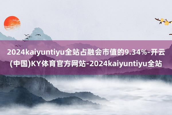 2024kaiyuntiyu全站占融会市值的9.34%-开云(中国)KY体育官方网站-2024kaiyuntiyu全站