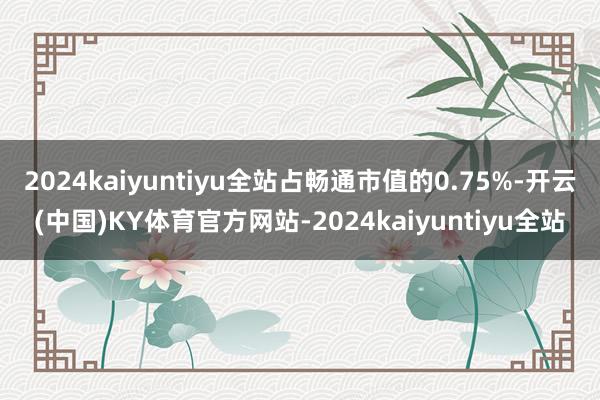 2024kaiyuntiyu全站占畅通市值的0.75%-开云(中国)KY体育官方网站-2024kaiyuntiyu全站