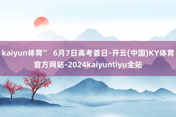 kaiyun体育”  6月7日高考首日-开云(中国)KY体育官方网站-2024kaiyuntiyu全站