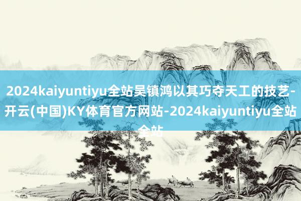 2024kaiyuntiyu全站吴镇鸿以其巧夺天工的技艺-开云(中国)KY体育官方网站-2024kaiyuntiyu全站