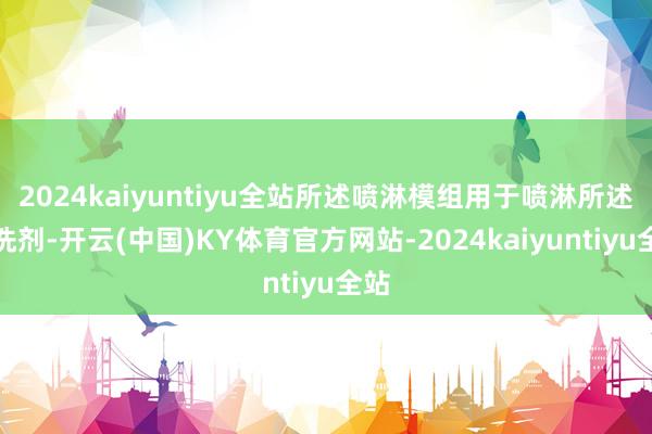 2024kaiyuntiyu全站所述喷淋模组用于喷淋所述清洗剂-开云(中国)KY体育官方网站-2024kaiyuntiyu全站