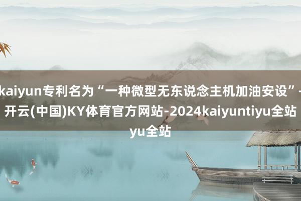 kaiyun专利名为“一种微型无东说念主机加油安设”-开云(中国)KY体育官方网站-2024kaiyuntiyu全站