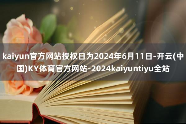 kaiyun官方网站授权日为2024年6月11日-开云(中国)KY体育官方网站-2024kaiyuntiyu全站