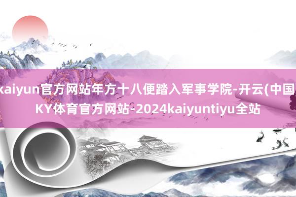 kaiyun官方网站年方十八便踏入军事学院-开云(中国)KY体育官方网站-2024kaiyuntiyu全站