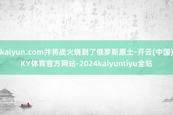 kaiyun.com并将战火烧到了俄罗斯原土-开云(中国)KY体育官方网站-2024kaiyuntiyu全站