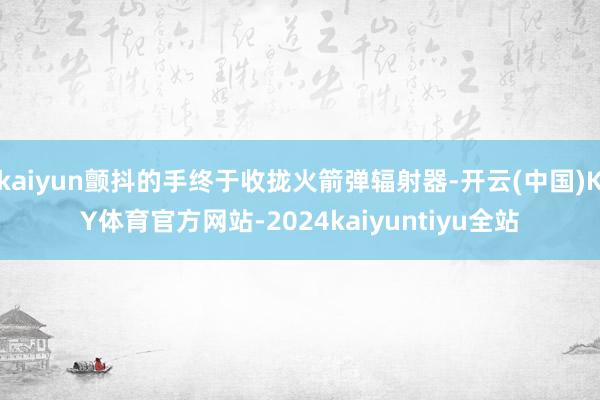 kaiyun颤抖的手终于收拢火箭弹辐射器-开云(中国)KY体育官方网站-2024kaiyuntiyu全站