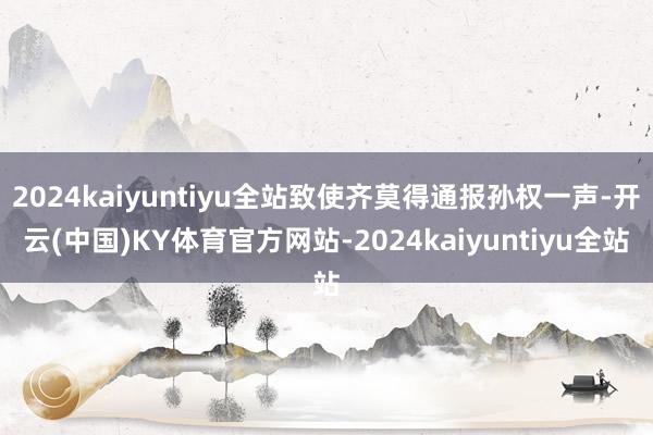 2024kaiyuntiyu全站致使齐莫得通报孙权一声-开云(中国)KY体育官方网站-2024kaiyuntiyu全站