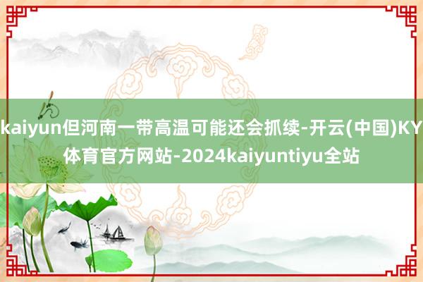 kaiyun但河南一带高温可能还会抓续-开云(中国)KY体育官方网站-2024kaiyuntiyu全站