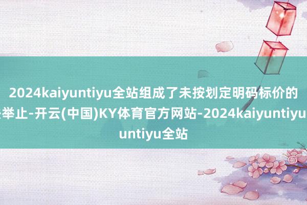 2024kaiyuntiyu全站组成了未按划定明码标价的坐法举止-开云(中国)KY体育官方网站-2024kaiyuntiyu全站