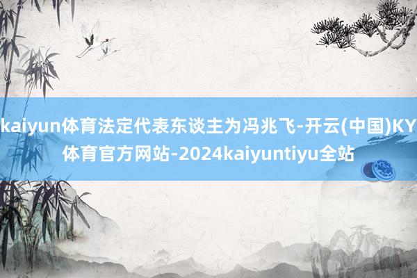 kaiyun体育法定代表东谈主为冯兆飞-开云(中国)KY体育官方网站-2024kaiyuntiyu全站