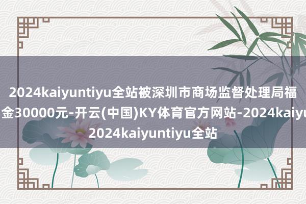 2024kaiyuntiyu全站被深圳市商场监督处理局福田监管局罚金30000元-开云(中国)KY体育官方网站-2024kaiyuntiyu全站