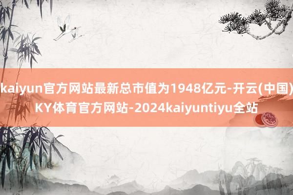 kaiyun官方网站最新总市值为1948亿元-开云(中国)KY体育官方网站-2024kaiyuntiyu全站