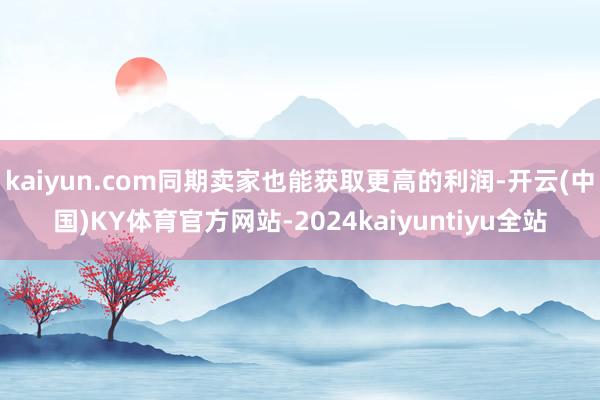 kaiyun.com同期卖家也能获取更高的利润-开云(中国)KY体育官方网站-2024kaiyuntiyu全站