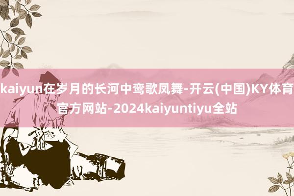 kaiyun在岁月的长河中鸾歌凤舞-开云(中国)KY体育官方网站-2024kaiyuntiyu全站