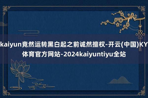 kaiyun竟然运转黑白起之前诚然擅权-开云(中国)KY体育官方网站-2024kaiyuntiyu全站