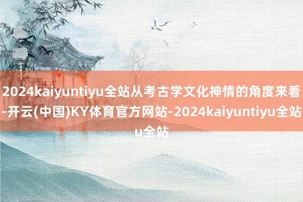 2024kaiyuntiyu全站从考古学文化神情的角度来看-开云(中国)KY体育官方网站-2024kaiyuntiyu全站