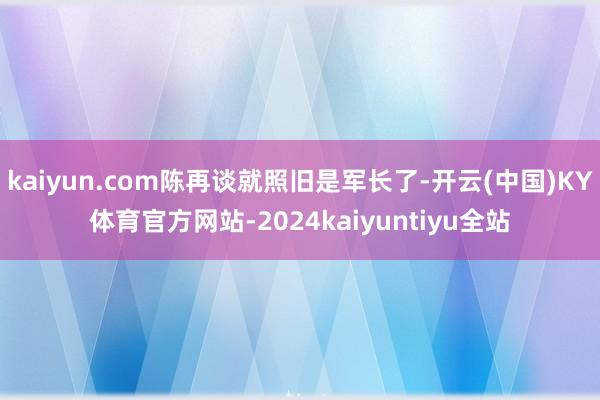 kaiyun.com陈再谈就照旧是军长了-开云(中国)KY体育官方网站-2024kaiyuntiyu全站