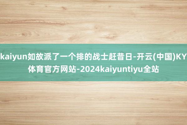 kaiyun如故派了一个排的战士赶昔日-开云(中国)KY体育官方网站-2024kaiyuntiyu全站