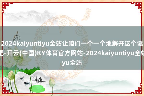 2024kaiyuntiyu全站让咱们一个一个地解开这个谜吧-开云(中国)KY体育官方网站-2024kaiyuntiyu全站