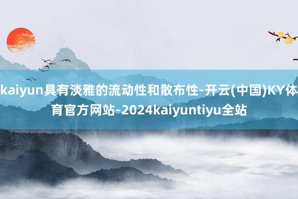 kaiyun具有淡雅的流动性和散布性-开云(中国)KY体育官方网站-2024kaiyuntiyu全站