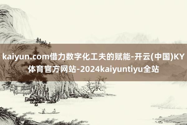 kaiyun.com借力数字化工夫的赋能-开云(中国)KY体育官方网站-2024kaiyuntiyu全站