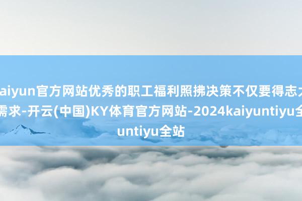 kaiyun官方网站优秀的职工福利照拂决策不仅要得志大量需求-开云(中国)KY体育官方网站-2024kaiyuntiyu全站