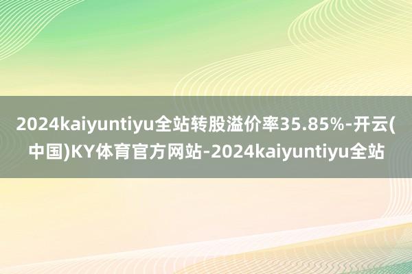 2024kaiyuntiyu全站转股溢价率35.85%-开云(中国)KY体育官方网站-2024kaiyuntiyu全站