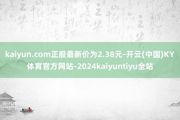 kaiyun.com正股最新价为2.38元-开云(中国)KY体育官方网站-2024kaiyuntiyu全站