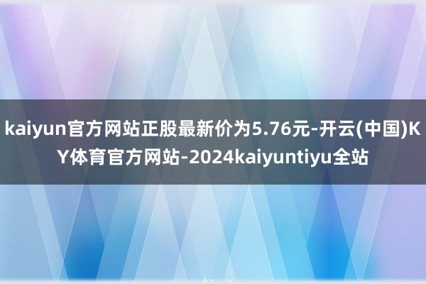 kaiyun官方网站正股最新价为5.76元-开云(中国)KY体育官方网站-2024kaiyuntiyu全站