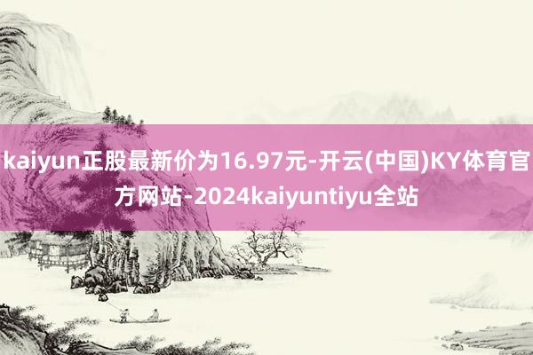 kaiyun正股最新价为16.97元-开云(中国)KY体育官方网站-2024kaiyuntiyu全站