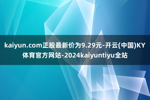 kaiyun.com正股最新价为9.29元-开云(中国)KY体育官方网站-2024kaiyuntiyu全站