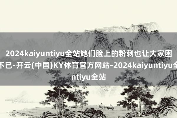 2024kaiyuntiyu全站她们脸上的粉刺也让大家困惑不已-开云(中国)KY体育官方网站-2024kaiyuntiyu全站