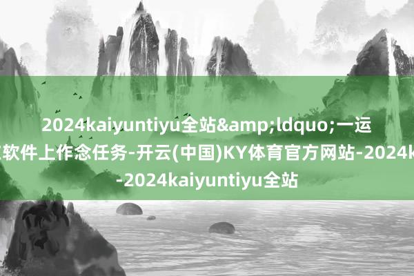 2024kaiyuntiyu全站&ldquo;一运转便是让咱们在软件上作念任务-开云(中国)KY体育官方网站-2024kaiyuntiyu全站