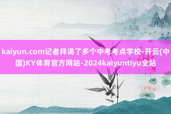 kaiyun.com记者拜谒了多个中考考点学校-开云(中国)KY体育官方网站-2024kaiyuntiyu全站