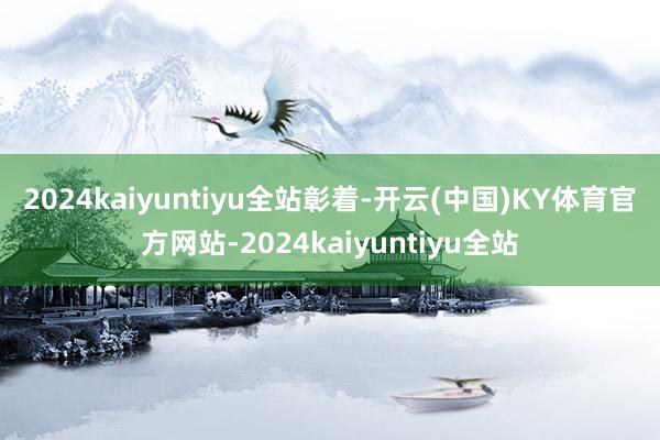 2024kaiyuntiyu全站　　彰着-开云(中国)KY体育官方网站-2024kaiyuntiyu全站