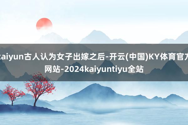 kaiyun古人认为女子出嫁之后-开云(中国)KY体育官方网站-2024kaiyuntiyu全站