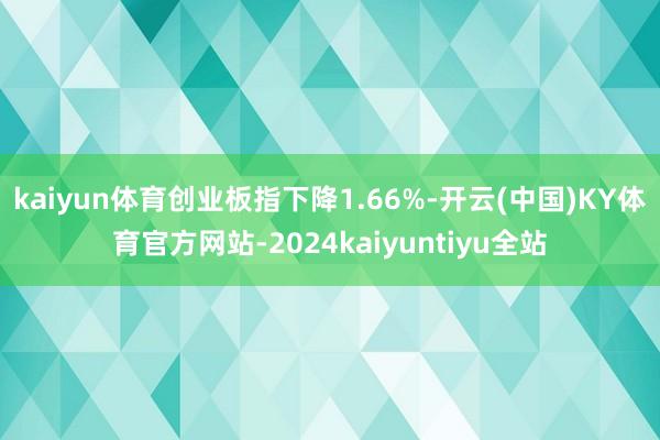 kaiyun体育创业板指下降1.66%-开云(中国)KY体育官方网站-2024kaiyuntiyu全站